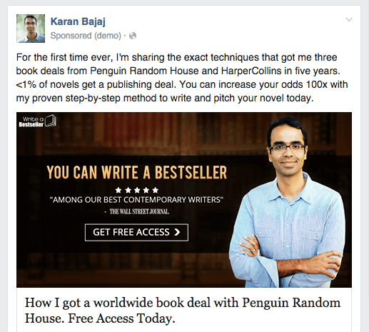 Karan Bajaj Facebook ad new reads:
"For the first time ever, I'm sharing the exact techniques that got me three book deals from Penguin Random House and HarperCollins in five years. <1% of novels get a publishing deal. You can increase your odds 100x with my proven step-by-step method to write and pitch your novel today."

From that point on, the ad is the same.
The image shows Karan standing with arms crossed, looking friendly. The image copy reads: You can write a bestseller.  Five stars. "Among our best contemporary writers," The Wall Street Journal. Button reads "Get Free Access."

The headline below the image reads:
How I got a worldwide book deal with Penguin Random House. Free Access Today.
