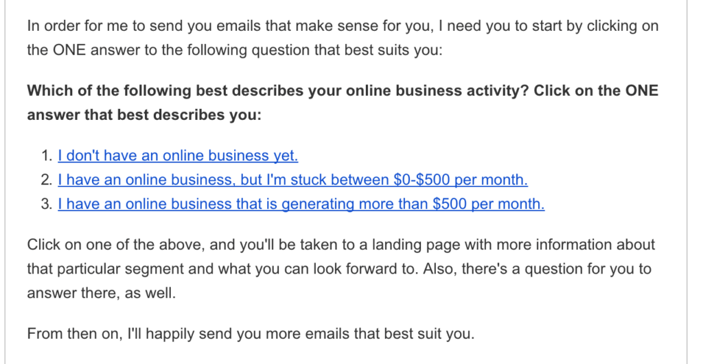 Shows a question that gets sent out to new subscribers, with the opportunity to click one of three answers.

Which of the following best describes your online business activity?
1. I don't have an online business yet.
2. I have an online business, but I'm stuck between $0–$500 per month.
3. I have an online business that is generating more than $500 per month.
