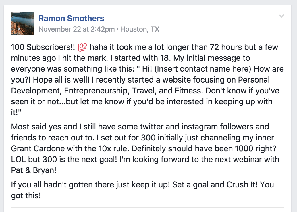 A Facebook post from Ramon Smothers that reads "100 Subscribers! haha it took me a lot longer than 72 hours bu a few minutes ago I hit the mark. I started with 18. My initial message to everyone was something like this: 'Hi! (insert contact name here) How are you?! I hope all is well! I recently started a website focused on Personal Development, Entrepreneurship, Travel, and Fitness. Don't know if you've seen it or not...but let me know if you'd be interested in keeping up with it!'

Most friends said yes and I still have some twitter and instagram followers and friends to reach out to. I set out for 300 initially challenging my inner Grant Cardone with the 10x rule. Definitely should have been 1000 right? LOL but 300 is the next goal! I'm looking forward to the next webinar with Pat and Bryan!

If you all hadn't gotten there just keep it up! Set a goal and Crush It! You got this!"