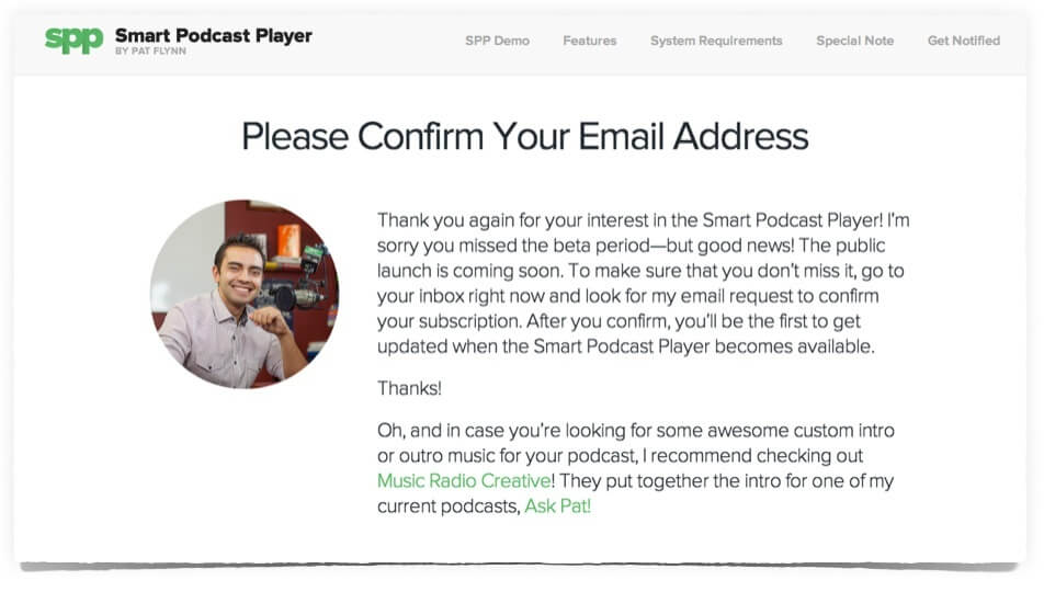 Custom Thank You Page—Please Confirm reads: Please Confirm Your Email Address.

Thank you again for your interest in the Smart Podcast Player! I'm sorry you missed the beta period—but good news! The public launch is coming soon. To make sure that you don't miss it, go to your inbox right now and look for my email request to confirm your subscription. After you confirm, you'll be the first to get updated when the Smart Podcast Player becomes available. Thanks!