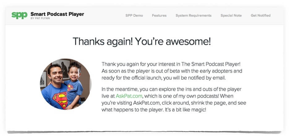 Custom thank you page has a photo of Pat and his son on in, wearing matching Superman t-shirts. The page reads: Thanks again! You're awesome!

Thank you again for your interest in The Smart Podcast Player! As soon as the player is out of beta with the early adopters and ready for the official launch, you will be notified by email. In the meantime, you can explore the ins and outs of the player live at AskPat.com, which is one of my own podcasts! When you're visiting AskPat.com, click around, shrink the page, and see what happens to the player. It's a bit like magic!