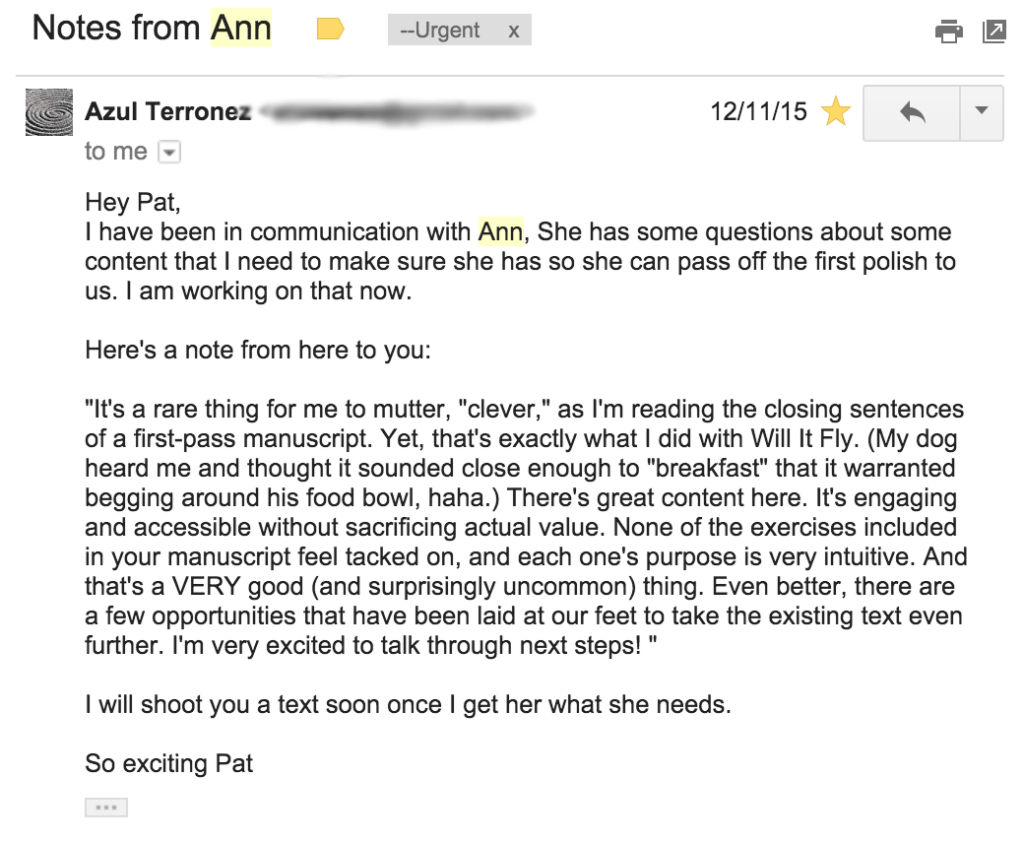 The email from Azul reads:
"Hey Pat, I have been in communication with Ann, she has some questions about some content that I need to make sure she has so she can pass off the first polish to us. I am working on that now.

"Here's a note from here [sic] to you:

"'It's a rare thing for me to mutter, 'clever,' as I'm reading the closing sentences of a first-pass manuscript. Yet, that's exactly what I did with Will It Fly. (My dog heard me and thought it sounded close enough to 'breakfast' that it warranted begging around his food bowl, haha.) There's great content here. It's engaging and accessible without sacrificing actual value. None of the exercises included in your manuscript feel tacked on, and each one's purpose is very intuitive. And that's a VERY good (and surprisingly uncommon) thing. Even better, there are a few opportunities that have been laid at our feet to take the existing text even further. I'm very excited to talk through next steps!'

"I will shoot you a text soon once I get her what she needs.

"So exciting Pat"