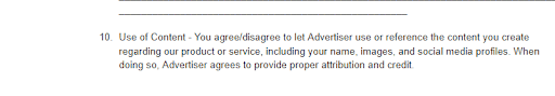 Use of content agreement clause reading "10. Use of Content - You agree/disagree to let Advertiser use or reference the content you create regarding our product or service, including your name, images, and social media profiles. When doing so, Advertiser agrees to provide proper attribution and credit."